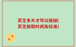 灵芝多大才可以摘掉(灵芝摘取时间及标准)