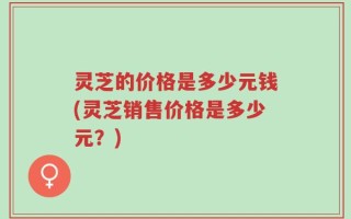 灵芝的价格是多少元钱(灵芝销售价格是多少元？)