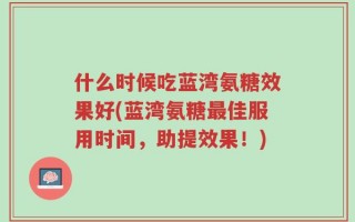 什么时候吃蓝湾氨糖效果好(蓝湾氨糖最佳服用时间，助提效果！)