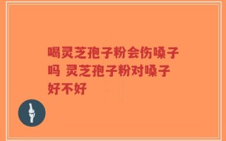 喝灵芝孢子粉会伤嗓子吗 灵芝孢子粉对嗓子好不好