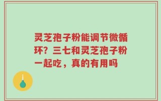 灵芝孢子粉能调节微循环？三七和灵芝孢子粉一起吃，真的有用吗