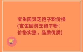 宝生园灵芝孢子粉价格(宝生园灵芝孢子粉：价格实惠，品质优质)