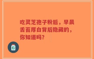 吃灵芝孢子粉后，早晨舌苔厚白背后隐藏的，你知道吗？