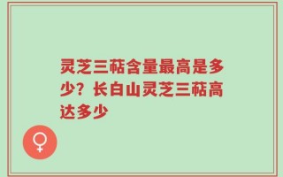 灵芝三萜含量最高是多少？长白山灵芝三萜高达多少
