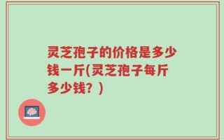 灵芝孢子的价格是多少钱一斤(灵芝孢子每斤多少钱？)