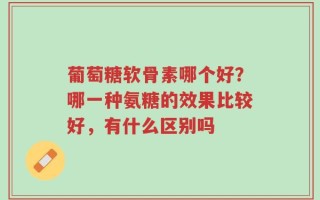葡萄糖软骨素哪个好？哪一种氨糖的效果比较好，有什么区别吗