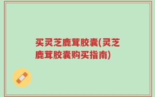 买灵芝鹿茸胶囊(灵芝鹿茸胶囊购买指南)