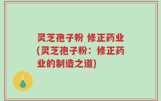 灵芝孢子粉 修正药业(灵芝孢子粉：修正药业的制造之道)