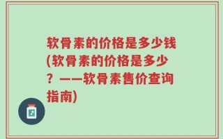 软骨素的价格是多少钱(软骨素的价格是多少？——软骨素售价查询指南)