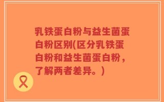 乳铁蛋白粉与益生菌蛋白粉区别(区分乳铁蛋白粉和益生菌蛋白粉，了解两者差异。)