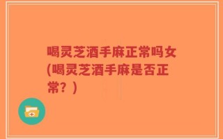 喝灵芝酒手麻正常吗女(喝灵芝酒手麻是否正常？)
