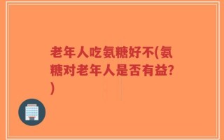 老年人吃氨糖好不(氨糖对老年人是否有益？)