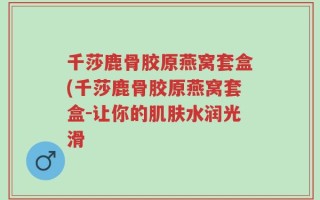 千莎鹿骨胶原燕窝套盒(千莎鹿骨胶原燕窝套盒-让你的肌肤水润光滑