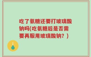 吃了氨糖还要打玻璃酸钠吗(吃氨糖后是否需要再服用玻璃酸钠？)