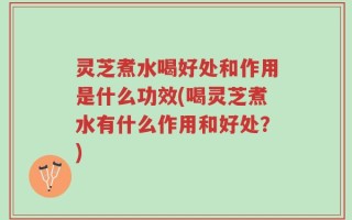 灵芝煮水喝好处和作用是什么功效(喝灵芝煮水有什么作用和好处？)