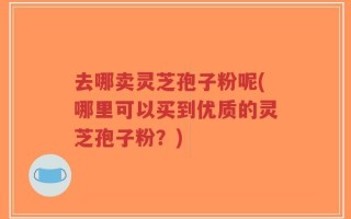 去哪卖灵芝孢子粉呢(哪里可以买到优质的灵芝孢子粉？)