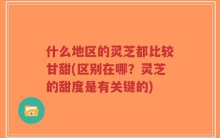 什么地区的灵芝都比较甘甜(区别在哪？灵芝的甜度是有关键的)