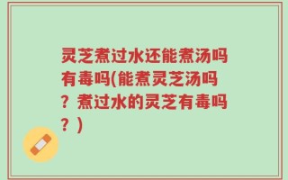 灵芝煮过水还能煮汤吗有毒吗(能煮灵芝汤吗？煮过水的灵芝有毒吗？)