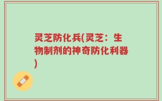 灵芝防化兵(灵芝：生物制剂的神奇防化利器)