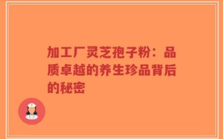加工厂灵芝孢子粉：品质卓越的养生珍品背后的秘密