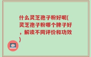 什么灵芝孢子粉好呢(灵芝孢子粉哪个牌子好，解读不同评价和功效)