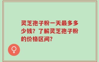 灵芝孢子粉一天最多多少钱？了解灵芝孢子粉的价格区间？