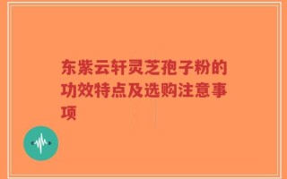 东紫云轩灵芝孢子粉的功效特点及选购注意事项