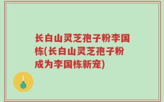 长白山灵芝孢子粉李国栋(长白山灵芝孢子粉成为李国栋新宠)