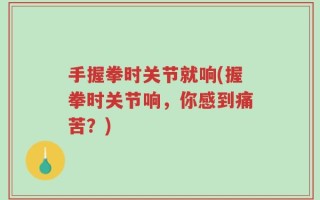 手握拳时关节就响(握拳时关节响，你感到痛苦？)