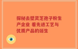 探秘去壁灵芝孢子粉生产企业 看先进工艺与优质产品的诞生