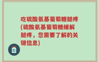 吃硫酸氨基葡萄糖腿疼(硫酸氨基葡萄糖缓解腿疼，您需要了解的关键信息)