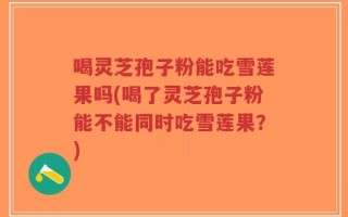 喝灵芝孢子粉能吃雪莲果吗(喝了灵芝孢子粉能不能同时吃雪莲果？)