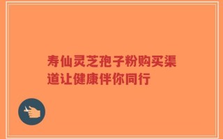 寿仙灵芝孢子粉购买渠道让健康伴你同行