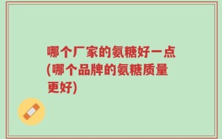 哪个厂家的氨糖好一点(哪个品牌的氨糖质量更好)