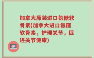 加拿大原装进口氨糖软骨素(加拿大进口氨糖软骨素，护理关节，促进关节健康)