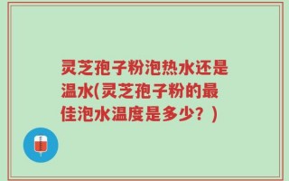 灵芝孢子粉泡热水还是温水(灵芝孢子粉的最佳泡水温度是多少？)