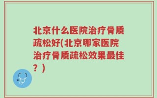 北京什么医院治疗骨质疏松好(北京哪家医院治疗骨质疏松效果最佳？)