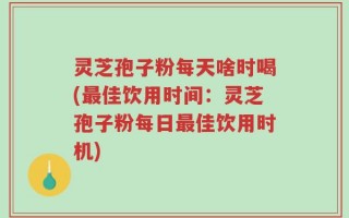 灵芝孢子粉每天啥时喝(最佳饮用时间：灵芝孢子粉每日最佳饮用时机)