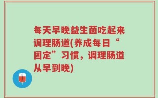 每天早晚益生菌吃起来调理肠道(养成每日“固定”习惯，调理肠道从早到晚)