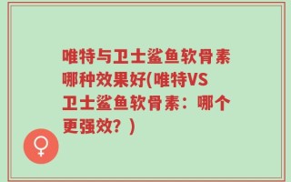 唯特与卫士鲨鱼软骨素哪种效果好(唯特VS卫士鲨鱼软骨素：哪个更强效？)