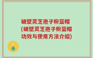 破壁灵芝孢子粉蓝帽 (破壁灵芝孢子粉蓝帽功效与使用方法介绍)