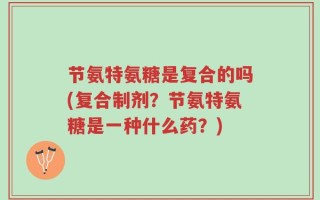 节氨特氨糖是复合的吗(复合制剂？节氨特氨糖是一种什么药？)