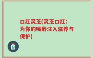 口红灵芝(灵芝口红：为你的嘴唇注入滋养与保护)