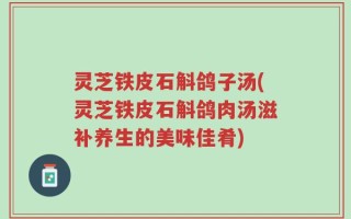 灵芝铁皮石斛鸽子汤(灵芝铁皮石斛鸽肉汤滋补养生的美味佳肴)