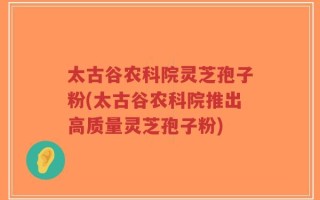 太古谷农科院灵芝孢子粉(太古谷农科院推出高质量灵芝孢子粉)