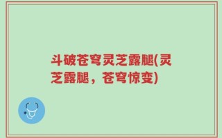 斗破苍穹灵芝露腿(灵芝露腿，苍穹惊变)
