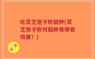 吃灵芝孢子粉腿肿(灵芝孢子粉对腿肿有哪些效果？)