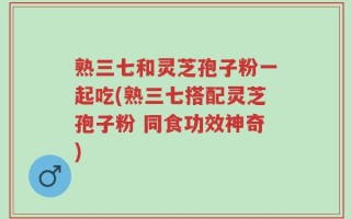 熟三七和灵芝孢子粉一起吃(熟三七搭配灵芝孢子粉 同食功效神奇)