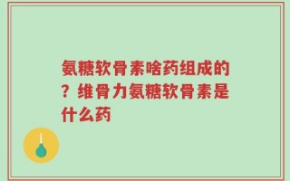 氨糖软骨素啥药组成的？维骨力氨糖软骨素是什么药