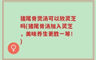 猪尾骨煲汤可以放灵芝吗(猪尾骨汤加入灵芝，美味养生更胜一筹！)